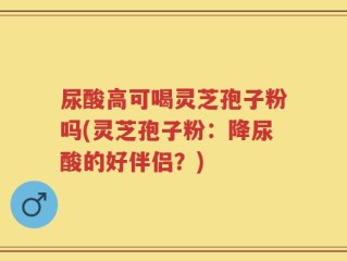 尿酸高可喝灵芝孢子粉吗(灵芝孢子粉：降尿酸的好伴侣？)