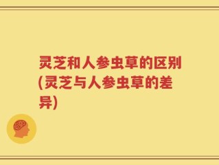 灵芝和人参虫草的区别(灵芝与人参虫草的差异)