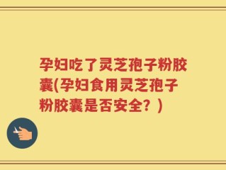 孕妇吃了灵芝孢子粉胶囊(孕妇食用灵芝孢子粉胶囊是否安全？)