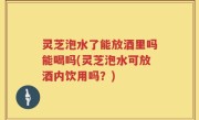 灵芝泡水了能放酒里吗能喝吗(灵芝泡水可放酒内饮用吗？)