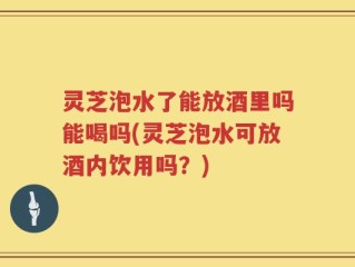 灵芝泡水了能放酒里吗能喝吗(灵芝泡水可放酒内饮用吗？)