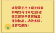 破壁灵芝孢子紫芝胶囊的功效与作用吃法(破壁灵芝孢子紫芝胶囊：保健佳品，功效多样，这样吃最好)