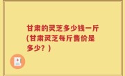 甘肃的灵芝多少钱一斤(甘肃灵芝每斤售价是多少？)