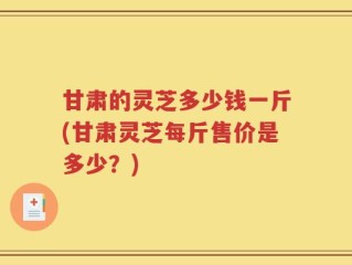 甘肃的灵芝多少钱一斤(甘肃灵芝每斤售价是多少？)