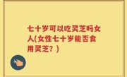 七十岁可以吃灵芝吗女人(女性七十岁能否食用灵芝？)
