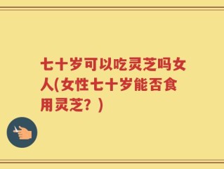 七十岁可以吃灵芝吗女人(女性七十岁能否食用灵芝？)