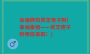 幸福牌的灵芝孢子粉(幸福集结——灵芝孢子粉等你来取！)