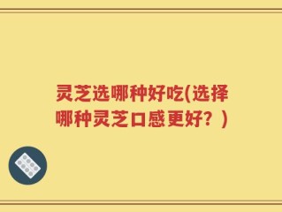 灵芝选哪种好吃(选择哪种灵芝口感更好？)