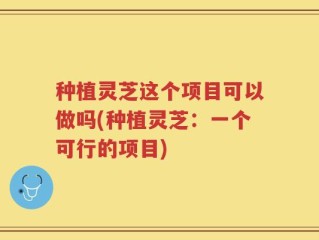 种植灵芝这个项目可以做吗(种植灵芝：一个可行的项目)