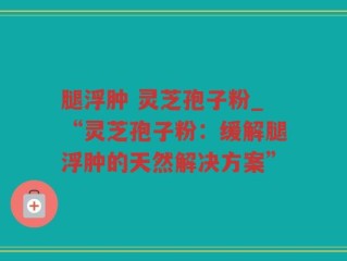 腿浮肿 灵芝孢子粉_“灵芝孢子粉：缓解腿浮肿的天然解决方案”