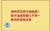 湖州灵芝孢子油加盟？孢子油通常要几千块一瓶吗好像有点贵