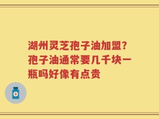 湖州灵芝孢子油加盟？孢子油通常要几千块一瓶吗好像有点贵