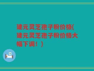 建元灵芝孢子粉价格(建元灵芝孢子粉价格大幅下调！)