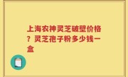 上海农神灵芝破壁价格？灵芝孢子粉多少钱一盒