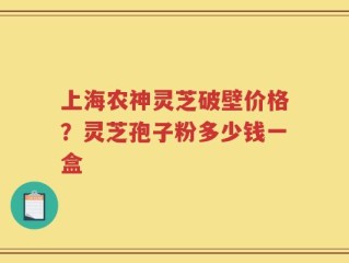 上海农神灵芝破壁价格？灵芝孢子粉多少钱一盒
