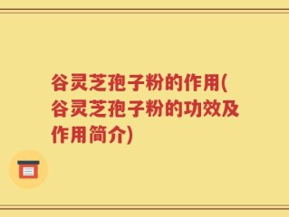 谷灵芝孢子粉的作用(谷灵芝孢子粉的功效及作用简介)