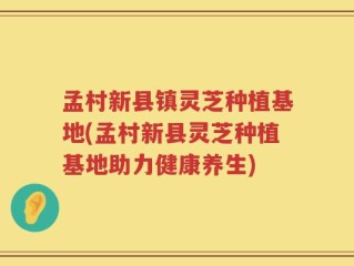 孟村新县镇灵芝种植基地(孟村新县灵芝种植基地助力健康养生)