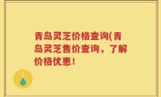 青岛灵芝价格查询(青岛灵芝售价查询，了解价格优惠！