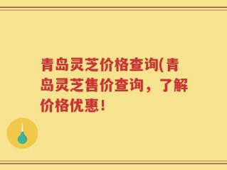 青岛灵芝价格查询(青岛灵芝售价查询，了解价格优惠！