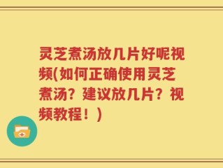 灵芝煮汤放几片好呢视频(如何正确使用灵芝煮汤？建议放几片？视频教程！)