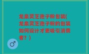 龙泉灵芝孢子粉包装(龙泉灵芝孢子粉的包装如何设计才更吸引消费者？)