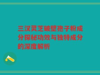 三汉灵芝破壁孢子粉成分探秘功效与独特成分的深度解析
