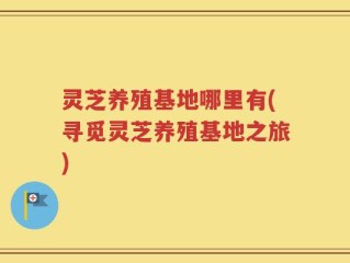 灵芝养殖基地哪里有(寻觅灵芝养殖基地之旅)