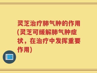 灵芝治疗肺气肿的作用(灵芝可缓解肺气肿症状，在治疗中发挥重要作用)