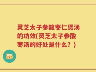 灵芝太子参酸枣仁煲汤的功效(灵芝太子参酸枣汤的好处是什么？)