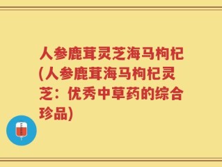 人参鹿茸灵芝海马枸杞(人参鹿茸海马枸杞灵芝：优秀中草药的综合珍品)