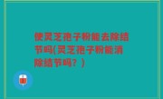 使灵芝孢子粉能去除结节吗(灵芝孢子粉能消除结节吗？)