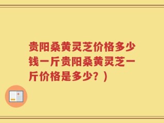 贵阳桑黄灵芝价格多少钱一斤贵阳桑黄灵芝一斤价格是多少？)