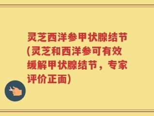 灵芝西洋参甲状腺结节(灵芝和西洋参可有效缓解甲状腺结节，专家评价正面)