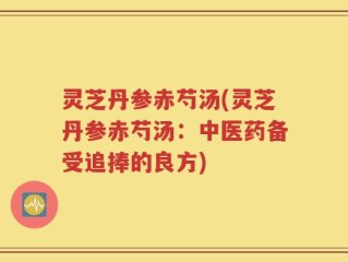灵芝丹参赤芍汤(灵芝丹参赤芍汤：中医药备受追捧的良方)