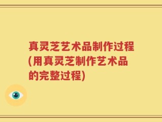 真灵芝艺术品制作过程(用真灵芝制作艺术品的完整过程)