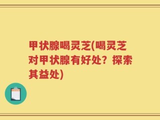 甲状腺喝灵芝(喝灵芝对甲状腺有好处？探索其益处)