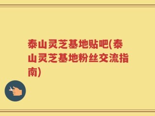 泰山灵芝基地贴吧(泰山灵芝基地粉丝交流指南)
