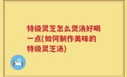 特级灵芝怎么煲汤好喝一点(如何制作美味的特级灵芝汤)