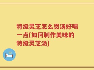 特级灵芝怎么煲汤好喝一点(如何制作美味的特级灵芝汤)