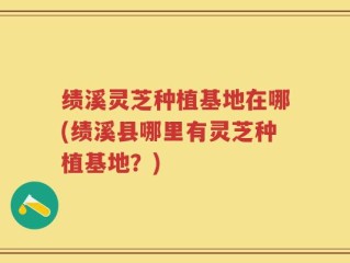 绩溪灵芝种植基地在哪(绩溪县哪里有灵芝种植基地？)