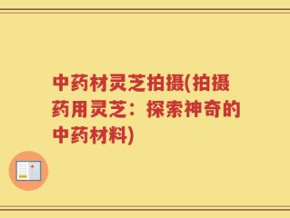 中药材灵芝拍摄(拍摄药用灵芝：探索神奇的中药材料)