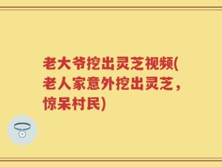 老大爷挖出灵芝视频(老人家意外挖出灵芝，惊呆村民)