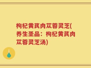 枸杞黄芪肉苁蓉灵芝(养生圣品：枸杞黄芪肉苁蓉灵芝汤)