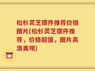 松杉灵芝摆件推荐价格图片(松杉灵芝摆件推荐，价格超值，图片高清美观)