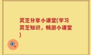 灵芝分享小课堂(学习灵芝知识，畅游小课堂)