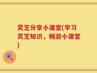 灵芝分享小课堂(学习灵芝知识，畅游小课堂)