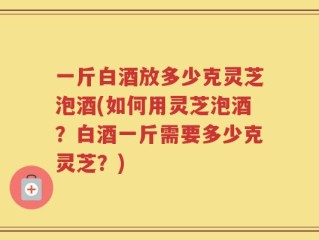 一斤白酒放多少克灵芝泡酒(如何用灵芝泡酒？白酒一斤需要多少克灵芝？)