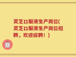 灵芝口服液生产岗位(灵芝口服液生产岗位招聘，欢迎应聘！)