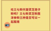 吃三七粉代替灵芝孢子粉吗？三七粉灵芝粉西洋参粉三种是否可以一起服用
