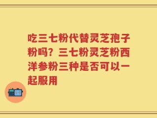吃三七粉代替灵芝孢子粉吗？三七粉灵芝粉西洋参粉三种是否可以一起服用